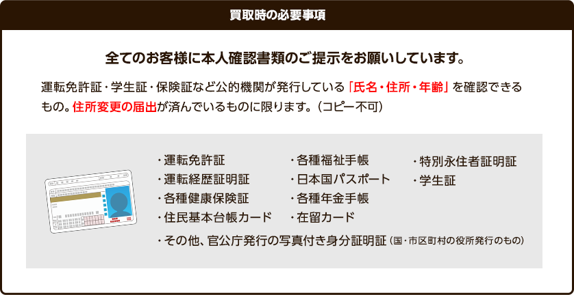 全てのお客様に本人確認書類ご提示をお願いしています。運転免許証、学生証、子検証など胡適機関が発行している「氏名・住所・年齢」を確認できるもの。住所変更の届け出が済んでいるものに限ります。（コピー不可）以下が可能なもののなります。運転免許証、運転経歴証明証、各種健康保険証、住民基本台帳カード、各種福祉手帳、日本国民パスポート、各種年金手帳、在留カード、特別永住者証明証、学生証、その他官公庁の写真付き身分証明証（国や市区町村の役所発行の物）