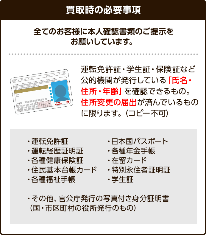 全てのお客様に本人確認書類ご提示をお願いしています。運転免許証、学生証、子検証など胡適機関が発行している「氏名・住所・年齢」を確認できるもの。住所変更の届け出が済んでいるものに限ります。（コピー不可）以下が可能なもののなります。運転免許証、運転経歴証明証、各種健康保険証、住民基本台帳カード、各種福祉手帳、日本国民パスポート、各種年金手帳、在留カード、特別永住者証明証、学生証、その他官公庁の写真付き身分証明証（国や市区町村の役所発行の物）