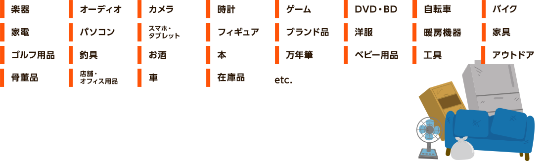 楽器、オーディオ、カメラ、家電、パソコン、スマホ、タブレット、ゴルフ用品、釣具、お酒、自転車、バイク、工具、時計、ゲーム、DVD、BD、フィギュア、ブランド品、洋服、本、万年筆、ベビー用品、アウトドア、骨董品、オフィス用品、暖房機器、家具、車、在庫品、etc.