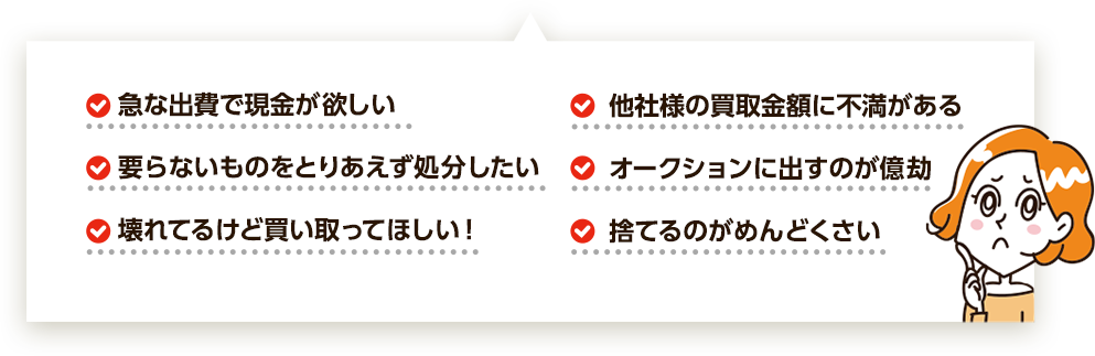 ・急な出費で現金が欲しい・他社様の買取金額に不満がある・要らないものをとりあえず処分したい・オークションに出すのが億劫・壊れてるけど買い取ってほしい・捨てるのがめんどくさい