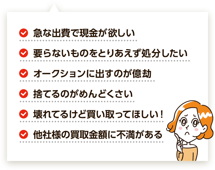 ・急な出費で現金が欲しい・他社様の買取金額に不満がある・要らないものをとりあえず処分したい・オークションに出すのが億劫・壊れてるけど買い取ってほしい・捨てるのがめんどくさい