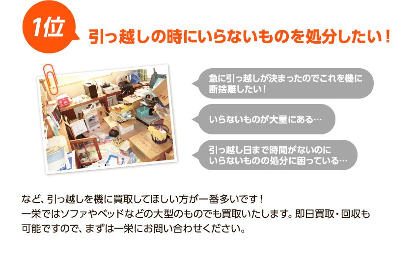 1位、引っ越しの時に要らないものを処分したい！急に引っ越しが決まったのでこれを機に断捨離したい！要らないものが大量にある！引っ越し日まで時間がないのに処分に困ってる！など引越しを機に買取してほしい方が一番多いです！一栄ではソファやベッドなど大型のものでも買取いたします。即日買取・回収も可能ですので、まずは一栄にお問い合わせください。