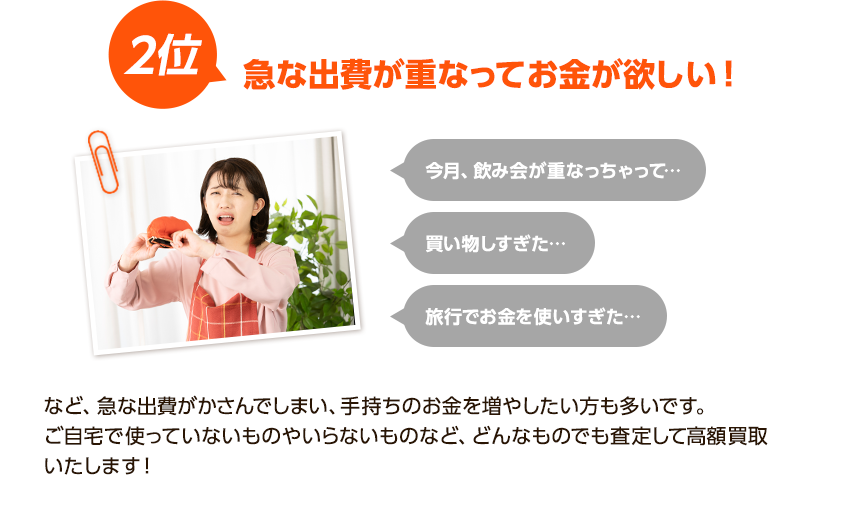 2位、急な出費が重なってお金が欲しい！今月飲み会が重なちゃって、買い物しすぎた、旅行でお金を使いすぎた！など出費がかさんでしまい、手持ちのお金を増やしたい方も多いです。ご自宅で使っていないものやいらないものなど、どんなものでも査定して高額買取いたします！